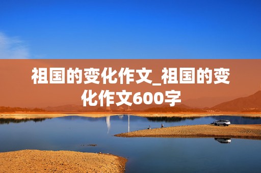 祖国的变化作文_祖国的变化作文600字