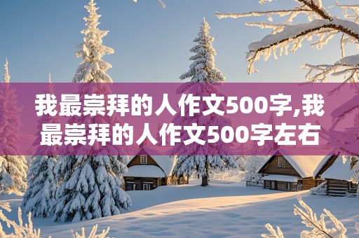 我最崇拜的人作文500字,我最崇拜的人作文500字左右