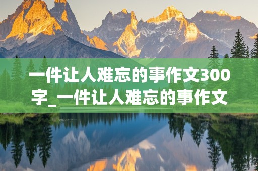 一件让人难忘的事作文300字_一件让人难忘的事作文300字左右写的是中秋节