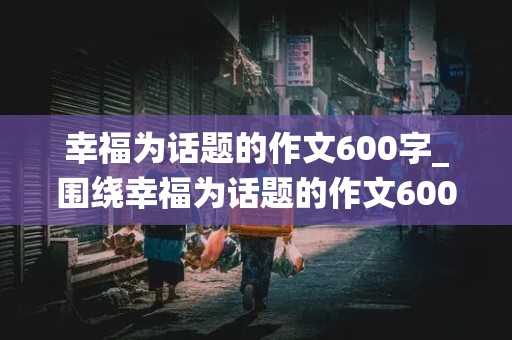 幸福为话题的作文600字_围绕幸福为话题的作文600字