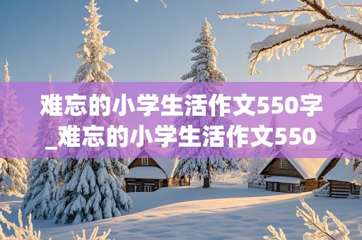 难忘的小学生活作文550字_难忘的小学生活作文550字六年级