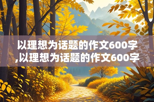 以理想为话题的作文600字,以理想为话题的作文600字左右