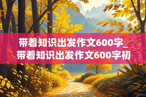 带着知识出发作文600字_带着知识出发作文600字初中