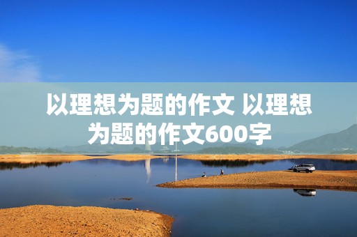 以理想为题的作文 以理想为题的作文600字