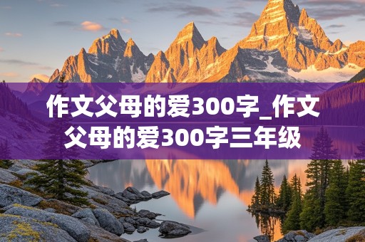 作文父母的爱300字_作文父母的爱300字三年级