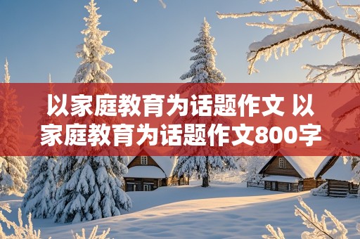 以家庭教育为话题作文 以家庭教育为话题作文800字