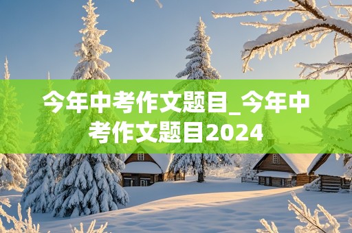 今年中考作文题目_今年中考作文题目2024