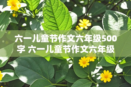 六一儿童节作文六年级500字 六一儿童节作文六年级500字点面结合