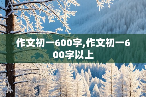 作文初一600字,作文初一600字以上