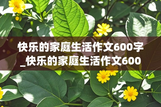 快乐的家庭生活作文600字_快乐的家庭生活作文600字初中作文