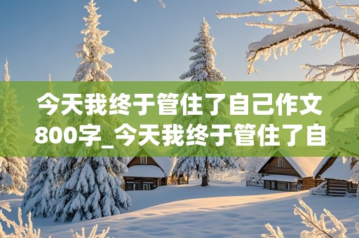 今天我终于管住了自己作文800字_今天我终于管住了自己作文800字记叙文