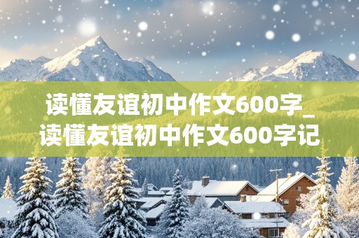 读懂友谊初中作文600字_读懂友谊初中作文600字记叙文