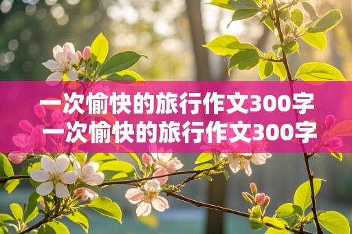 一次愉快的旅行作文300字 一次愉快的旅行作文300字三年级