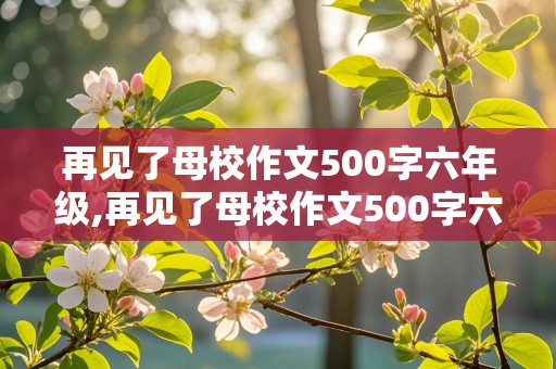 再见了母校作文500字六年级,再见了母校作文500字六年级书信格式