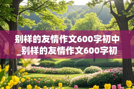 别样的友情作文600字初中_别样的友情作文600字初中8篇