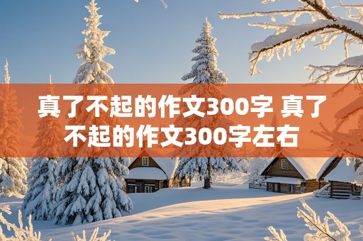 真了不起的作文300字 真了不起的作文300字左右