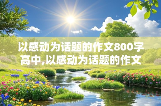 以感动为话题的作文800字高中,以感动为话题的作文800字高中议论文