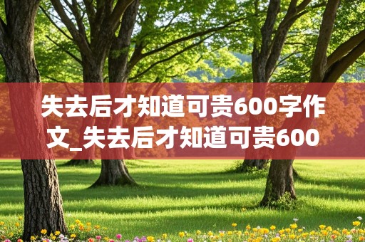 失去后才知道可贵600字作文_失去后才知道可贵600字作文友情