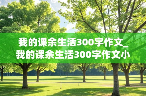 我的课余生活300字作文_我的课余生活300字作文小学