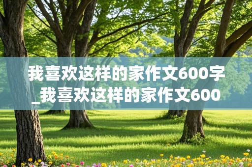 我喜欢这样的家作文600字_我喜欢这样的家作文600字初一