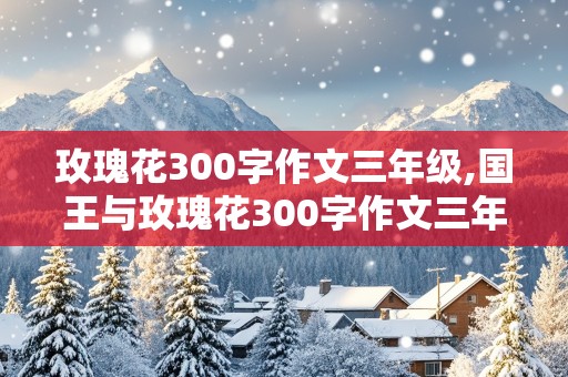 玫瑰花300字作文三年级,国王与玫瑰花300字作文三年级