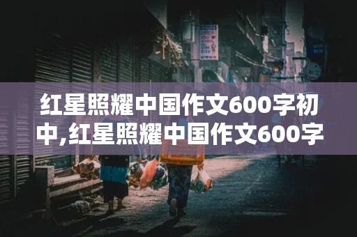 红星照耀中国作文600字初中,红星照耀中国作文600字初中读后感