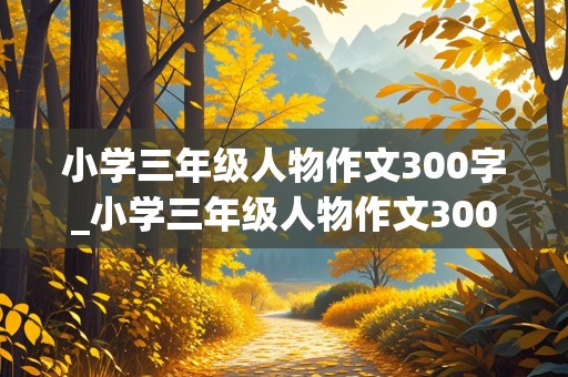 小学三年级人物作文300字_小学三年级人物作文300字范文