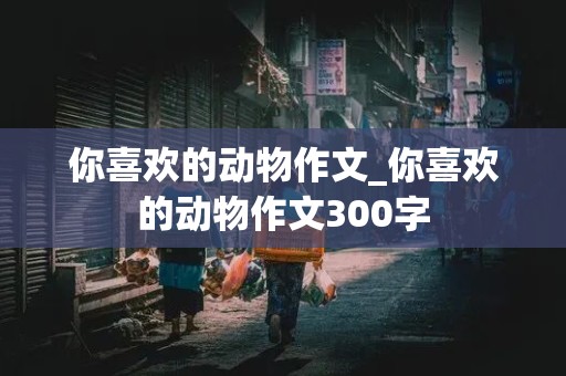 你喜欢的动物作文_你喜欢的动物作文300字