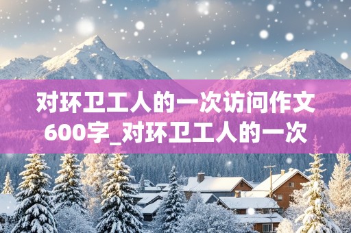 对环卫工人的一次访问作文600字_对环卫工人的一次访问作文600字初一