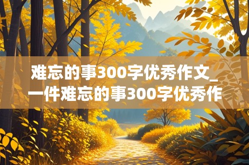 难忘的事300字优秀作文_一件难忘的事300字优秀作文