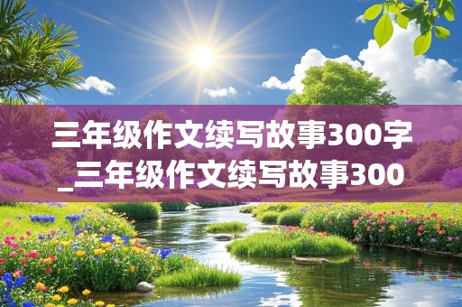 三年级作文续写故事300字_三年级作文续写故事300字过生日