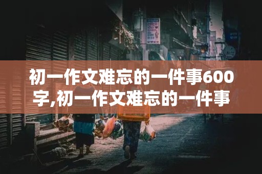 初一作文难忘的一件事600字,初一作文难忘的一件事600字左右