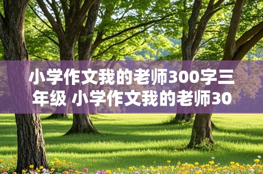 小学作文我的老师300字三年级 小学作文我的老师300字三年级上册