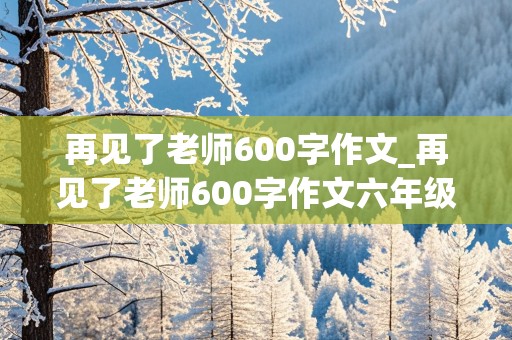 再见了老师600字作文_再见了老师600字作文六年级