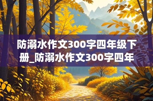 防溺水作文300字四年级下册_防溺水作文300字四年级下册优秀