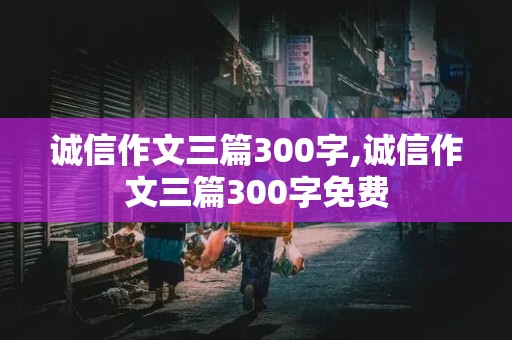 诚信作文三篇300字,诚信作文三篇300字免费