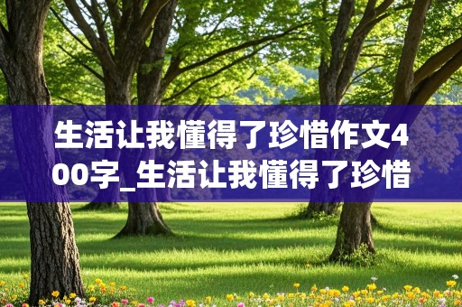 生活让我懂得了珍惜作文400字_生活让我懂得了珍惜作文400字左右