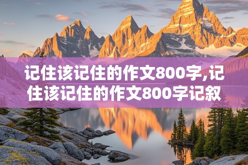 记住该记住的作文800字,记住该记住的作文800字记叙文