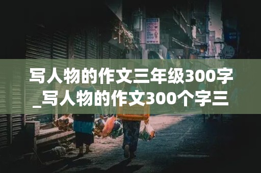 写人物的作文三年级300字_写人物的作文300个字三年级