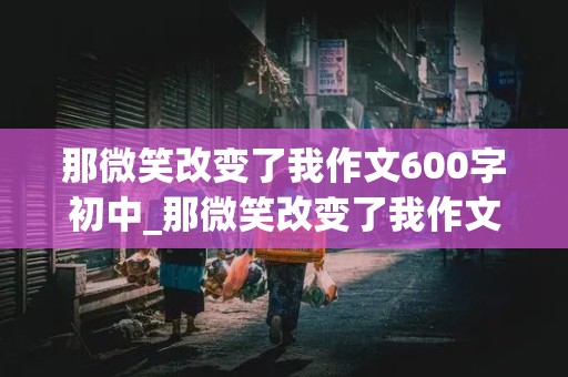 那微笑改变了我作文600字初中_那微笑改变了我作文600字初中老师怎么写