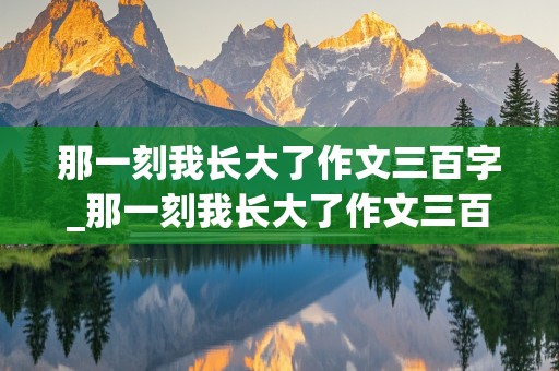 那一刻我长大了作文三百字_那一刻我长大了作文三百字350字