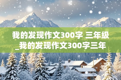 我的发现作文300字 三年级_我的发现作文300字三年级上册