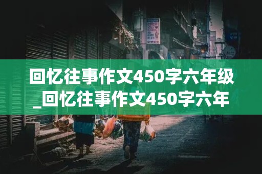 回忆往事作文450字六年级_回忆往事作文450字六年级老师的教育