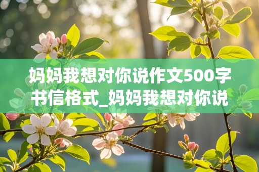 妈妈我想对你说作文500字书信格式_妈妈我想对你说作文500字书信格式优秀