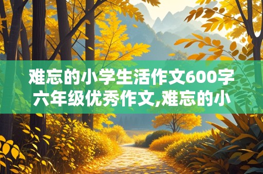 难忘的小学生活作文600字六年级优秀作文,难忘的小学生活作文600字六年级优秀作文,不舍