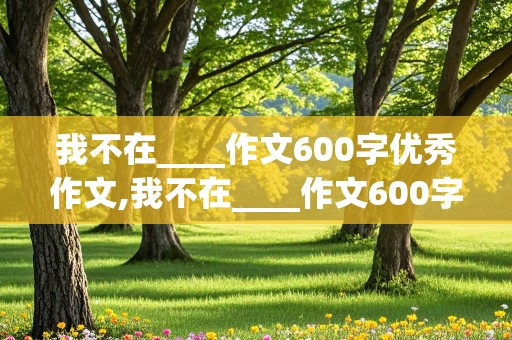 我不在____作文600字优秀作文,我不在____作文600字优秀作文初中