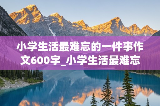 小学生活最难忘的一件事作文600字_小学生活最难忘的一件事作文600字六年级