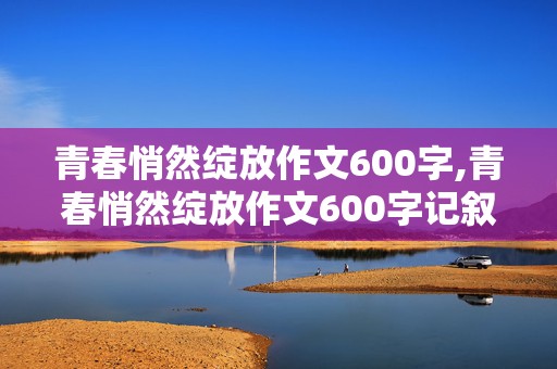 青春悄然绽放作文600字,青春悄然绽放作文600字记叙文