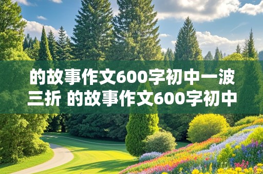 的故事作文600字初中一波三折 的故事作文600字初中一波三折小说