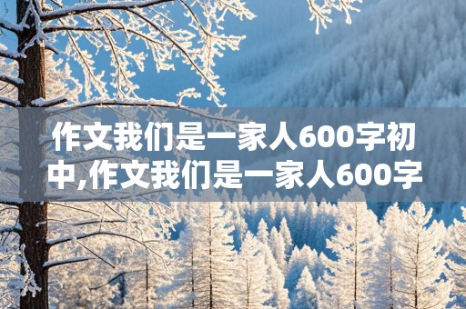 作文我们是一家人600字初中,作文我们是一家人600字初中开头